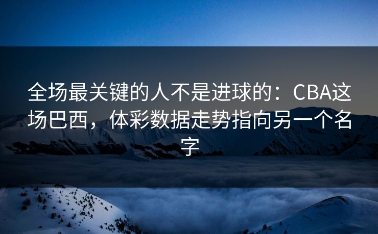 全场最关键的人不是进球的：CBA这场巴西，体彩数据走势指向另一个名字