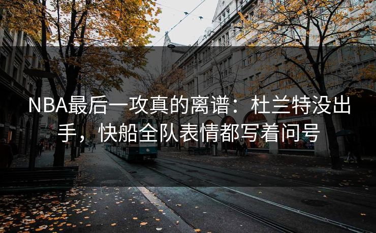 NBA最后一攻真的离谱：杜兰特没出手，快船全队表情都写着问号
