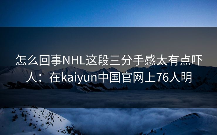 怎么回事NHL这段三分手感太有点吓人：在kaiyun中国官网上76人明