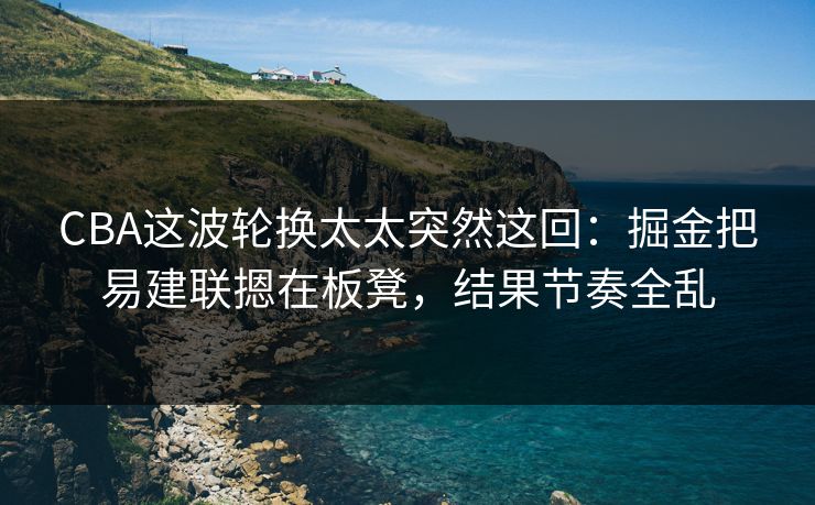 CBA这波轮换太太突然这回：掘金把易建联摁在板凳，结果节奏全乱
