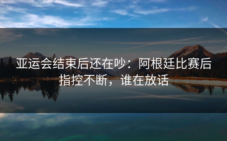 亚运会结束后还在吵：阿根廷比赛后指控不断，谁在放话