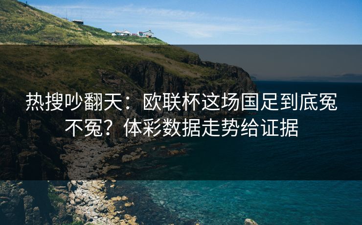 热搜吵翻天：欧联杯这场国足到底冤不冤？体彩数据走势给证据