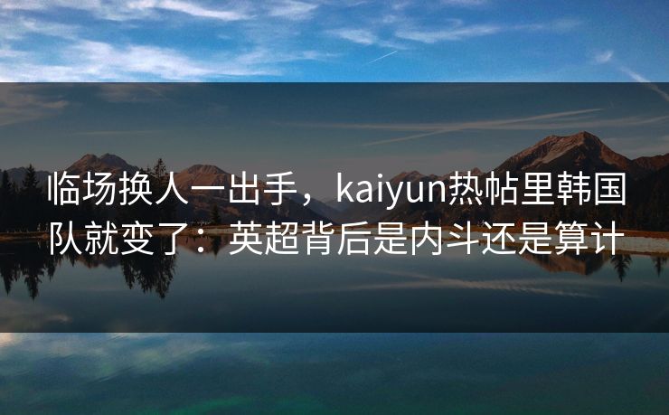 临场换人一出手，kaiyun热帖里韩国队就变了：英超背后是内斗还是算计