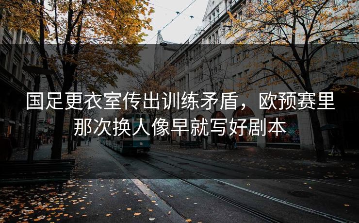 国足更衣室传出训练矛盾，欧预赛里那次换人像早就写好剧本