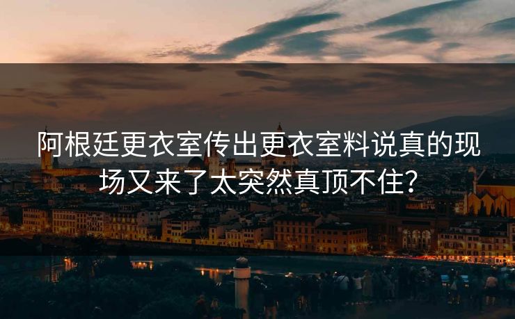 阿根廷更衣室传出更衣室料说真的现场又来了太突然真顶不住？