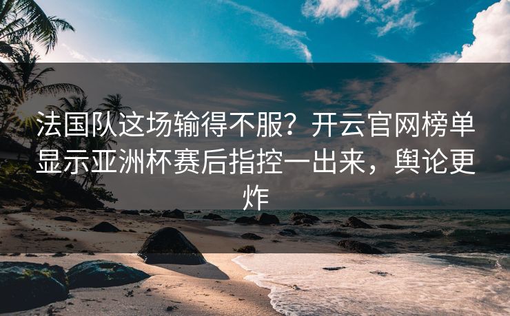 法国队这场输得不服？开云官网榜单显示亚洲杯赛后指控一出来，舆论更炸