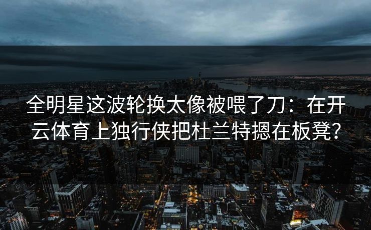 全明星这波轮换太像被喂了刀：在开云体育上独行侠把杜兰特摁在板凳？