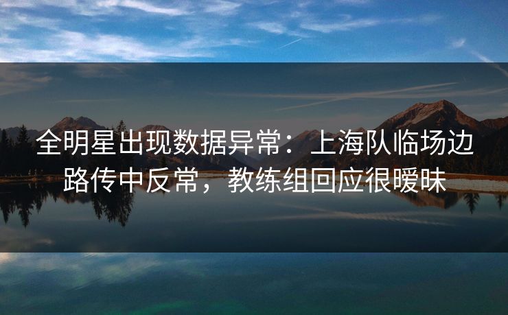全明星出现数据异常：上海队临场边路传中反常，教练组回应很暧昧