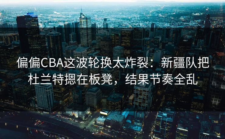 偏偏CBA这波轮换太炸裂：新疆队把杜兰特摁在板凳，结果节奏全乱