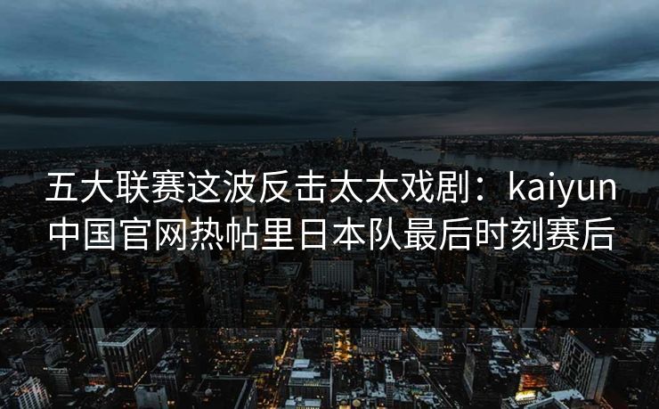 五大联赛这波反击太太戏剧：kaiyun中国官网热帖里日本队最后时刻赛后