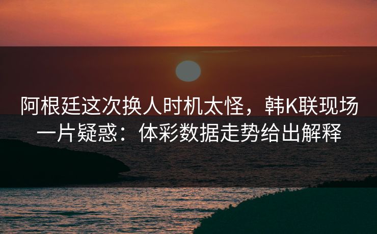 阿根廷这次换人时机太怪，韩K联现场一片疑惑：体彩数据走势给出解释