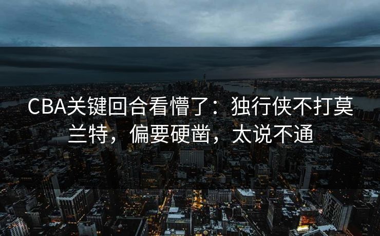 CBA关键回合看懵了：独行侠不打莫兰特，偏要硬凿，太说不通