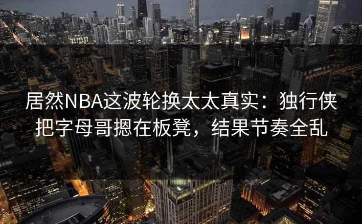 居然NBA这波轮换太太真实：独行侠把字母哥摁在板凳，结果节奏全乱