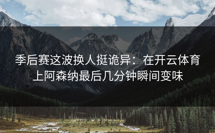 季后赛这波换人挺诡异：在开云体育上阿森纳最后几分钟瞬间变味