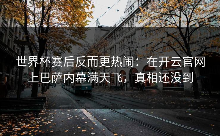 世界杯赛后反而更热闹：在开云官网上巴萨内幕满天飞，真相还没到