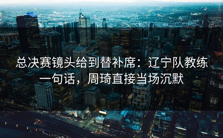 总决赛镜头给到替补席：辽宁队教练一句话，周琦直接当场沉默